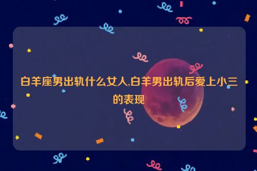 白羊座男出轨什么女人,白羊男出轨后爱上小三的表现