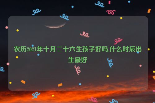 农历2021年十月二十六生孩子好吗,什么时辰出生最好