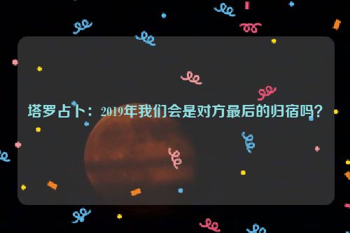 塔罗占卜：2019年我们会是对方最后的归宿吗？