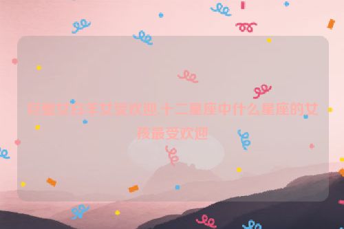 巨蟹女白羊女受欢迎,十二星座中什么星座的女孩最受欢迎