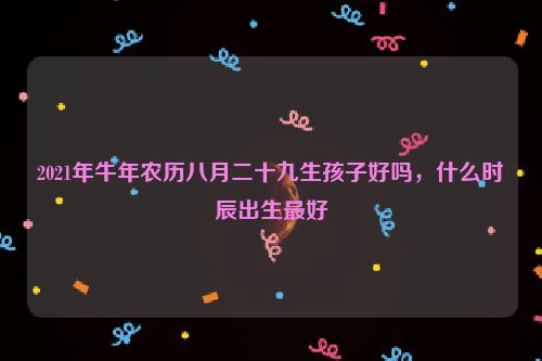 2021年牛年农历八月二十九生孩子好吗，什么时辰出生最好