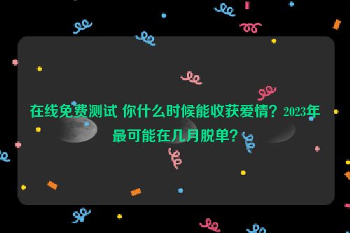 在线免费测试 你什么时候能收获爱情？2023年最可能在几月脱单？