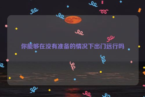 你能够在没有准备的情况下出门远行吗