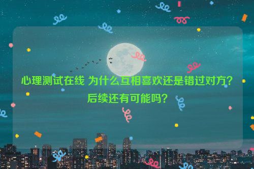 心理测试在线 为什么互相喜欢还是错过对方？后续还有可能吗？