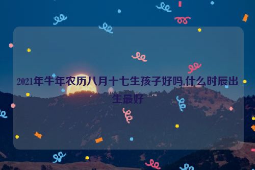 2021年牛年农历八月十七生孩子好吗,什么时辰出生最好