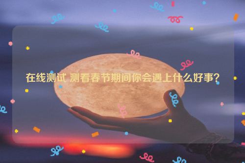 在线测试 测看春节期间你会遇上什么好事？