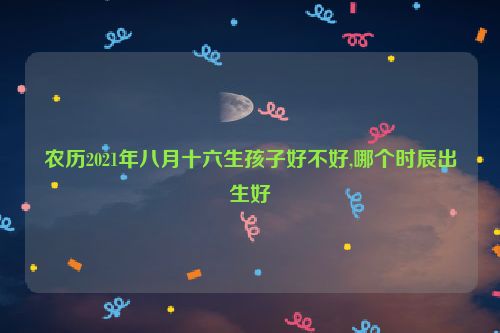 农历2021年八月十六生孩子好不好,哪个时辰出生好