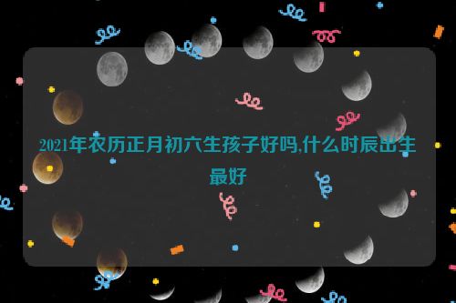 2021年农历正月初六生孩子好吗,什么时辰出生最好