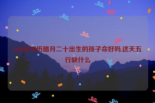 2020年农历腊月二十出生的孩子命好吗,这天五行缺什么