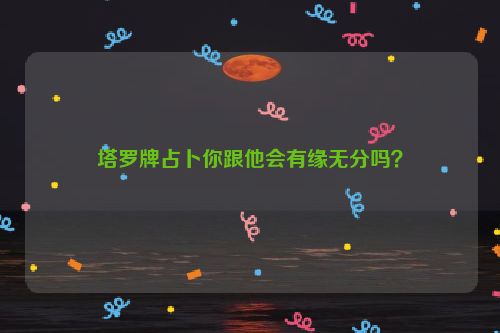 塔罗牌占卜你跟他会有缘无分吗？