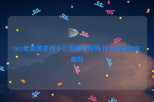 2021年农历正月十二生孩子好吗,什么时辰出生最好