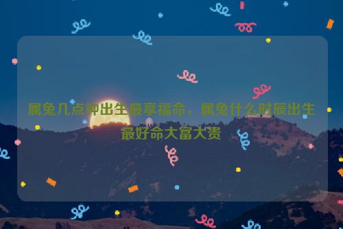 属兔几点钟出生最享福命，属兔什么时辰出生最好命大富大贵