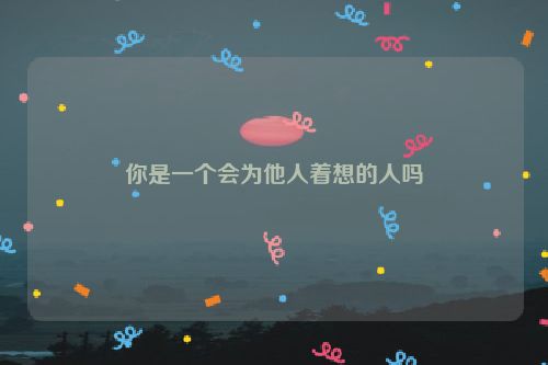 你是一个会为他人着想的人吗