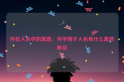 丹在人名中的寓意，丹字用于人名有什么寓意象征