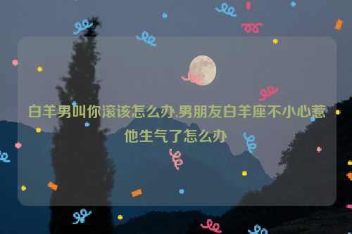 白羊男叫你滚该怎么办,男朋友白羊座不小心惹他生气了怎么办