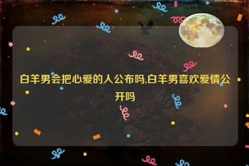 白羊男会把心爱的人公布吗,白羊男喜欢爱情公开吗