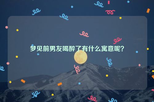 梦见前男友喝醉了有什么寓意呢？