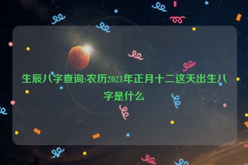 生辰八字查询:农历2021年正月十二这天出生八字是什么