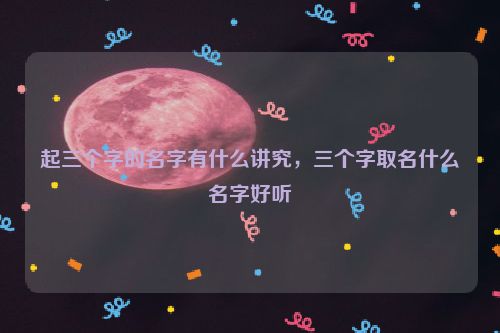 起三个字的名字有什么讲究，三个字取名什么名字好听