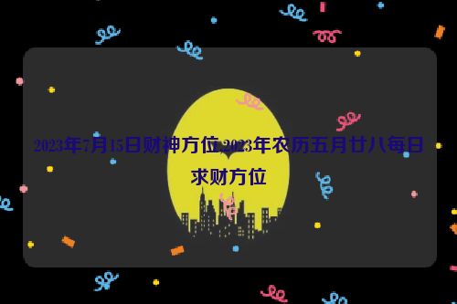 2023年7月15日财神方位,2023年农历五月廿八每日求财方位