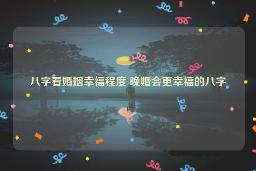 八字看婚姻幸福程度 晚婚会更幸福的八字