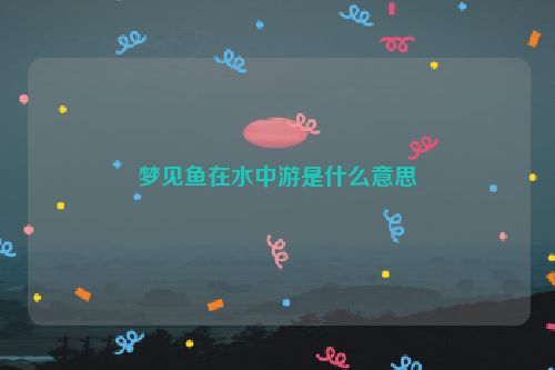 梦见鱼在水中游是什么意思