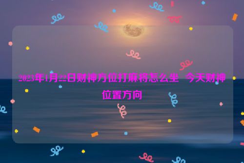 2023年1月22日财神方位打麻将怎么坐  今天财神位置方向