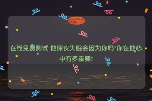 在线免费测试 他深夜失眠会因为你吗?你在他心中有多重要?