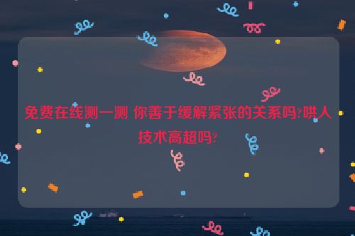 免费在线测一测 你善于缓解紧张的关系吗?哄人技术高超吗?