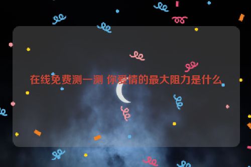 在线免费测一测 你爱情的最大阻力是什么