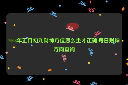 2023年正月初九财神方位怎么坐才正确,每日财神方向查询