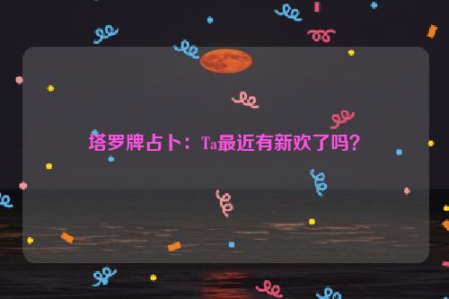 塔罗牌占卜：Ta最近有新欢了吗？