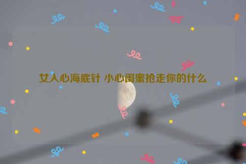 女人心海底针 小心闺蜜抢走你的什么