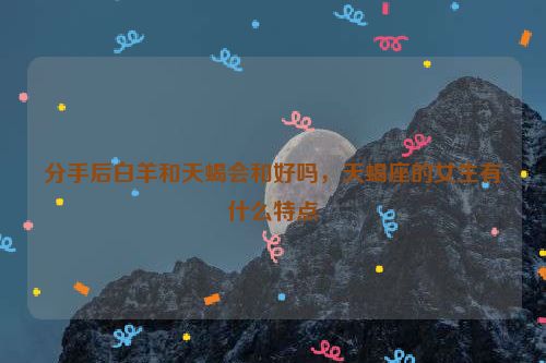 分手后白羊和天蝎会和好吗，天蝎座的女生有什么特点