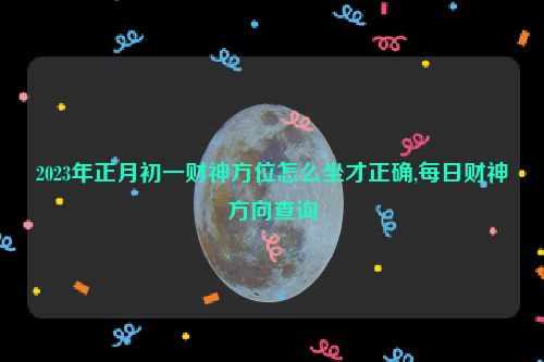 2023年正月初一财神方位怎么坐才正确,每日财神方向查询