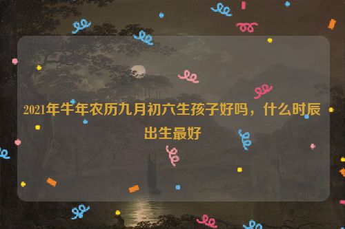 2021年牛年农历九月初六生孩子好吗，什么时辰出生最好