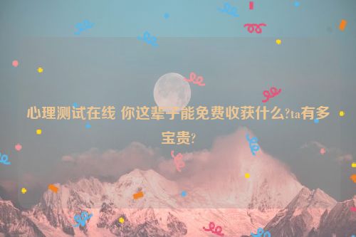 心理测试在线 你这辈子能免费收获什么?ta有多宝贵?