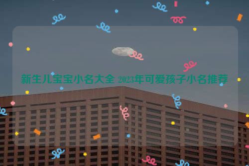 新生儿宝宝小名大全 2023年可爱孩子小名推荐