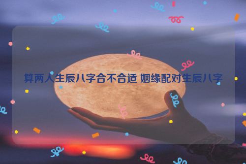 算两人生辰八字合不合适 姻缘配对生辰八字