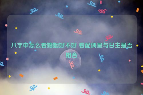 八字中怎么看婚姻好不好 看配偶星与日主是否相合