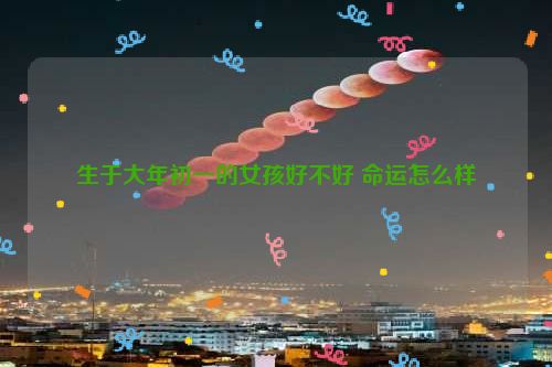 生于大年初一的女孩好不好 命运怎么样