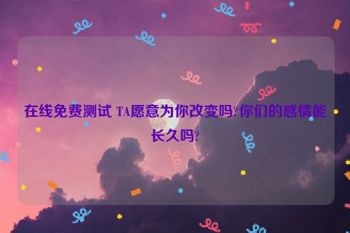 在线免费测试 TA愿意为你改变吗?你们的感情能长久吗?