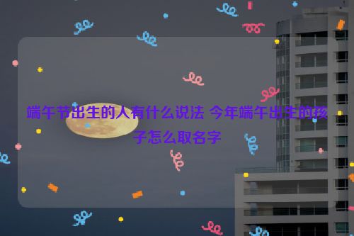 端午节出生的人有什么说法 今年端午出生的孩子怎么取名字