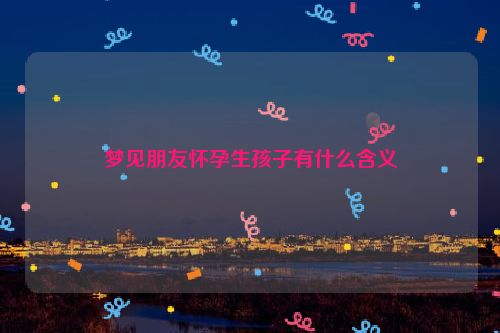 梦见朋友怀孕生孩子有什么含义