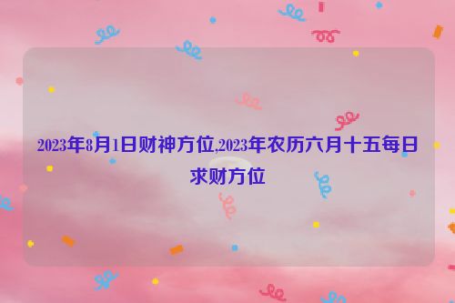 2023年8月1日财神方位,2023年农历六月十五每日求财方位