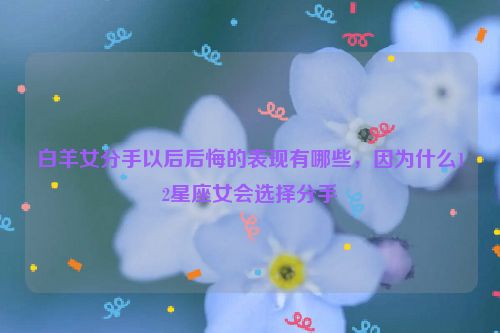 白羊女分手以后后悔的表现有哪些，因为什么12星座女会选择分手