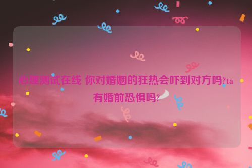 心理测试在线 你对婚姻的狂热会吓到对方吗?ta有婚前恐惧吗?