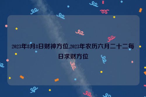 2023年8月8日财神方位,2023年农历六月二十二每日求财方位