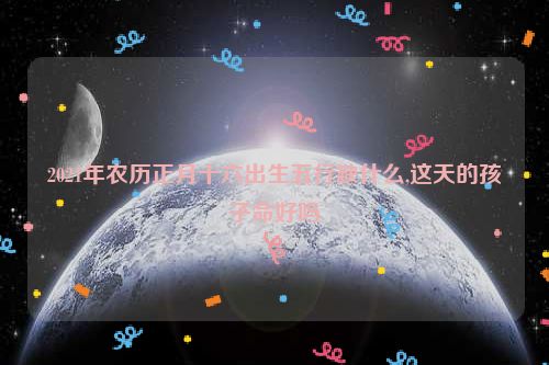 2021年农历正月十六出生五行缺什么,这天的孩子命好吗