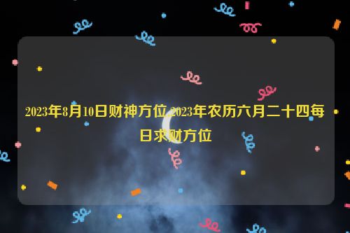 2023年8月10日财神方位,2023年农历六月二十四每日求财方位